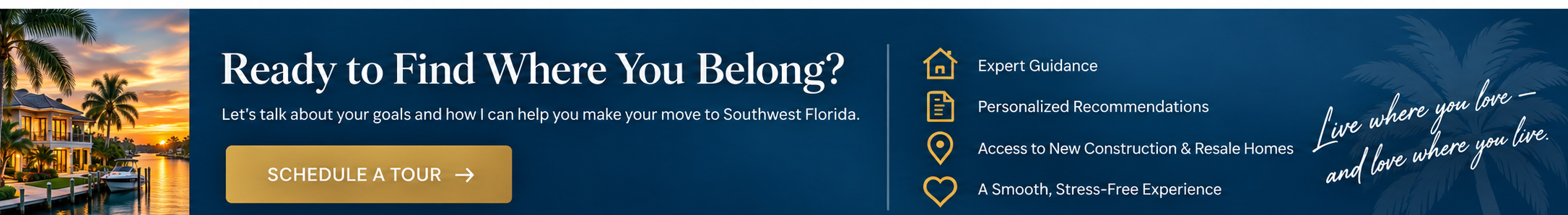 Ready to Find Where You Belong? Expert guidance, personalized recommendations, access to new construction and resale homes, and a smooth stress-free experience. Live where you love and love where you live.